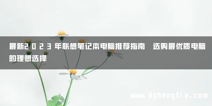 最新2023年联想笔记本电脑推荐指南 选购最优质电脑的理想选择